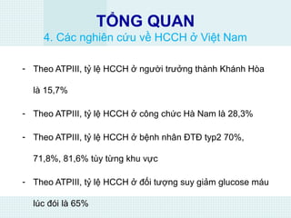 TỔNG QUAN
4. Các nghiên cứu về HCCH ở Việt Nam
- Theo ATPIII, tỷ lệ HCCH ở người trưởng thành Khánh Hòa
là 15,7%
- Theo ATPIII, tỷ lệ HCCH ở công chức Hà Nam là 28,3%
- Theo ATPIII, tỷ lệ HCCH ở bệnh nhân ĐTĐ typ2 70%,
71,8%, 81,6% tùy từng khu vực
- Theo ATPIII, tỷ lệ HCCH ở đối tượng suy giảm glucose máu
lúc đói là 65%
 