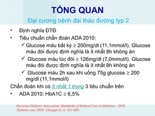 TỔNG QUAN
Đại cương bệnh đái tháo đường typ 2
• Định nghĩa ĐTĐ
• Tiêu chuẩn chẩn đoán ADA 2010:
Glucose máu bất kỳ ≥ 200mg/dl (11,1mmol/l). Glucose
máu đói được định nghĩa là ít nhất 8h không ăn
 Glucose máu lúc đói ≥ 126mg/dl (7,0mmol/l). Glucose
máu đói được định nghĩa là ít nhất 8h không ăn
 Glucose máu 2h sau khi uống 75g glucose ≥ 200
mg/dl (11,1mmol/l)
Chẩn đoán khi có ít nhất 1 trong 3 tiêu chuẩn trên
• ADA 2010: HbA1C ≥ 6,5%
American Diabetes Association. Standards of Medical Care in Diabetes—2010.
Diabetes care 2010; 33(suppl 1): tr. S11-S30.
 