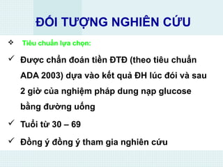 ĐỐI TƯỢNG NGHIÊN CỨU
 Tiêu chuẩn lựa chọn:
 Được chẩn đoán tiền ĐTĐ (theo tiêu chuẩn
ADA 2003) dựa vào kết quả ĐH lúc đói và sau
2 giờ của nghiệm pháp dung nạp glucose
bằng đường uống
 Tuổi từ 30 – 69
 Đồng ý đồng ý tham gia nghiên cứu
 