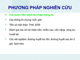PHƯƠNG PHÁP NGHIÊN CỨU
 Các bước tiến hành thu thập thông tin
 Các thông tin chung: tuổi, giới
 Tiền sử bản thân: THA, ĐTĐ
 Đánh giá các chỉ số nhân trắc: chiều cao, cân nặng, vòng eo,
huyết áp
 Các xét nghiệm: đường huyết lúc đói, đường huyết sau ăn 2
giờ, lipid máu
 
