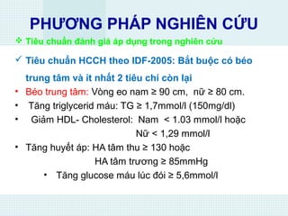 PHƯƠNG PHÁP NGHIÊN CỨU
 Tiêu chuẩn đánh giá áp dụng trong nghiên cứu
 Tiêu chuẩn HCCH theo IDF-2005: Bắt buộc có béo
trung tâm và ít nhất 2 tiêu chí còn lại
• Béo trung tâm: Vòng eo nam ≥ 90 cm, nữ ≥ 80 cm.
• Tăng triglycerid máu: TG ≥ 1,7mmol/l (150mg/dl)
• Giảm HDL- Cholesterol: Nam < 1.03 mmol/l hoặc
Nữ < 1,29 mmol/l
• Tăng huyết áp: HA tâm thu ≥ 130 hoặc
HA tâm trương ≥ 85mmHg
• Tăng glucose máu lúc đói ≥ 5,6mmol/l
 