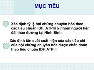 MỤC TIÊU
Xác định tần suất xuất hiện của các tiêu chí
của hội chứng chuyển hóa được chẩn đoán
theo tiêu chuẩn IDF, ATPIII.
1
2
Xác định tỷ lệ hội chứng chuyển hóa theoXác định tỷ lệ hội chứng chuyển hóa theo
các tiêu chuẩn IDF, ATPIII ở nhóm người tiềncác tiêu chuẩn IDF, ATPIII ở nhóm người tiền
đái tháo đường tại Ninh Bình.đái tháo đường tại Ninh Bình.
 