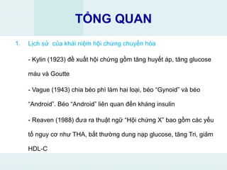 TỔNG QUAN
1. Lịch sử của khái niệm hội chứng chuyển hóa
- Kylin (1923) đề xuất hội chứng gồm tăng huyết áp, tăng glucose
máu và Goutte
- Vague (1943) chia béo phì làm hai loại, béo “Gynoid” và béo
“Android”. Béo “Android” liên quan đến kháng insulin
- Reaven (1988) đưa ra thuật ngữ “Hội chứng X” bao gồm các yếu
tố nguy cơ như THA, bất thường dung nạp glucose, tăng Tri, giảm
HDL-C
 