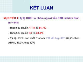 KẾT LUẬN
MỤC TIÊU 1: Tỷ lệ HCCH ở nhóm người tiền ĐTĐ tại Ninh Bình
(n = 948)
- Theo tiêu chuẩn ATPIII là 51,7%
- Theo tiêu chuẩn IDF là 31,8%
- Tỷ lệ HCCH cao nhất ở nhóm IFG kết hợp IGT (62,7% theo
ATPIII, 37,3% theo IDF)
 