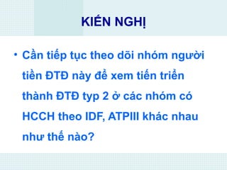KIẾN NGHỊ
• Cần tiếp tục theo dõi nhóm người
tiền ĐTĐ này để xem tiến triển
thành ĐTĐ typ 2 ở các nhóm có
HCCH theo IDF, ATPIII khác nhau
như thế nào?
 