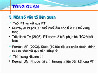 TỔNG QUAN
5. Một số yếu tố liên quan5. Một số yếu tố liên quan
 Tuổi PT và kết quả PTTuổi PT và kết quả PT
 Murray ADN (2007): tuổi nhỏ làm cho tỉ lệ PT bổ xungMurray ADN (2007): tuổi nhỏ làm cho tỉ lệ PT bổ xung
tăngtăng
 Trikalinos TA (2005): PT trước 2 tuổi phục hồi TG2M tốtTrikalinos TA (2005): PT trước 2 tuổi phục hồi TG2M tốt
hơnhơn
 Forrest MP (2003), Scott (1986): độ lác chẩn đoán chínhForrest MP (2003), Scott (1986): độ lác chẩn đoán chính
xác sẽ cho kết quả cân bằng tốtxác sẽ cho kết quả cân bằng tốt
 Tình trạng Nhược thịTình trạng Nhược thị
 Keenan JM: Nhược thị ảnh hưởng nhiều đến kết quả PTKeenan JM: Nhược thị ảnh hưởng nhiều đến kết quả PT
 