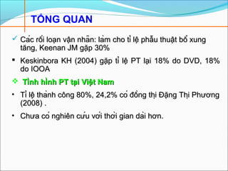 TỔNG QUAN
 Các rối loạn vận nhãn: làm cho tỉ lệ phẫu thuật bổ xungCác rối loạn vận nhãn: làm cho tỉ lệ phẫu thuật bổ xung
tăng, Keenan JM gặp 30%tăng, Keenan JM gặp 30%
 Keskinbora KH (2004) gặp tỉ lệ PT lại 18% do DVD, 18%Keskinbora KH (2004) gặp tỉ lệ PT lại 18% do DVD, 18%
do IOOAdo IOOA
 Tình hình PT tại Việt NamTình hình PT tại Việt Nam
• Tỉ lệ thành công 80%, 24,2% có đồng thị Đặng Thị PhươngTỉ lệ thành công 80%, 24,2% có đồng thị Đặng Thị Phương
(2008) .(2008) .
• Chưa có nghiên cứu với thời gian dài hơn.Chưa có nghiên cứu với thời gian dài hơn.
 