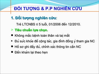 ĐỐI TƯỢNG & P.P NGHIÊN CỨU
1. Đối tượng nghiên cứu1. Đối tượng nghiên cứu::
Trẻ LTCNBSTrẻ LTCNBS ≤ 5 tu≤ 5 tuổiổi, 01/2006 đến 12/2010., 01/2006 đến 12/2010.
 Tiêu chuTiêu chuẩẩn ln lựaựa cchọnhọn..
 Không mKhông mắcắc bệnh toàn thân và tabệnh toàn thân và taịị mmắtắt
• Đủ sức khỏe để cộng tác, gia đình đồng ý tham gia NCĐủ sức khỏe để cộng tác, gia đình đồng ý tham gia NC
 Hồ sơ ghi đầy đủ, chính xác thông tin cần NCHồ sơ ghi đầy đủ, chính xác thông tin cần NC
 Đến khám lại theo hẹnĐến khám lại theo hẹn
 
