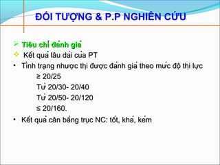 ĐỐI TƯỢNG & P.P NGHIÊN CỨU
 Tiêu chí đánh giáTiêu chí đánh giá
 Kết quả lâu dài của PTKết quả lâu dài của PT
• Tình trạng nhược thị được đánh giá theo mức độ thị lựcTình trạng nhược thị được đánh giá theo mức độ thị lực
≥≥ 20/2520/25
Từ 20/30- 20/40Từ 20/30- 20/40
Từ 20/50- 20/120Từ 20/50- 20/120
≤≤ 20/160.20/160.
• Kết quả cân bằng trục NC: tốt, khá, kémKết quả cân bằng trục NC: tốt, khá, kém
 