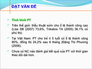  Tình hình PTTình hình PT
 Trên thế giới: thẫu thuật sớm cho tỉ lệ thành công caoTrên thế giới: thẫu thuật sớm cho tỉ lệ thành công cao
(Lise SB (2007) 73,6%, Trikalios TA (2005) 36,1% có(Lise SB (2007) 73,6%, Trikalios TA (2005) 36,1% có
phù thị)phù thị)
 Tại Việt Nam: PT cho trẻTại Việt Nam: PT cho trẻ ≤ 5 tuổi có tỉ lệ thành công≤ 5 tuổi có tỉ lệ thành công
80%, đồng thị 24,2% sau 6 tháng (Đặng Thị Phương80%, đồng thị 24,2% sau 6 tháng (Đặng Thị Phương
(2008).(2008).
 Chưa có NC nào đánh giá kết quả của PT với thời gianChưa có NC nào đánh giá kết quả của PT với thời gian
theo dõi dài hơn.theo dõi dài hơn.
ĐẶT VẤN ĐỀ
 