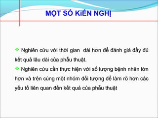 MỘT SỐ KiẾN NGHỊ
 Nghiên cứu với thời gian dài hơn để đánh giá đầy đủNghiên cứu với thời gian dài hơn để đánh giá đầy đủ
kết quả lâu dài của phẫu thuật.kết quả lâu dài của phẫu thuật.
 Nghiên cứu cần thực hiện với số lượng bệnh nhân lớnNghiên cứu cần thực hiện với số lượng bệnh nhân lớn
hơn và trên cùng một nhóm đối tượng để làm rõ hơn cáchơn và trên cùng một nhóm đối tượng để làm rõ hơn các
yếu tố liên quan đến kết quả của phẫu thuậtyếu tố liên quan đến kết quả của phẫu thuật
 