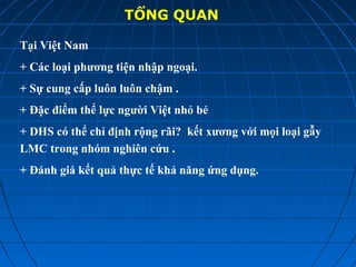 TỔNG QUAN
Tại Việt Nam
+ Các loại phương tiện nhập ngoại.
+ Sự cung cấp luôn luôn chậm .
+ Đặc điểm thể lực người Việt nhỏ bé
+ DHS có thể chỉ định rộng rãi? kết xương với mọi loại gẫy
LMC trong nhóm nghiên cứu .
+ Đánh giá kết quả thực tế khả năng ứng dụng.
 
