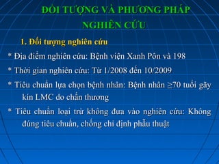 ĐỐI TƯỢNG VÀ PHƯƠNG PHÁPĐỐI TƯỢNG VÀ PHƯƠNG PHÁP
NGHIÊN CỨUNGHIÊN CỨU
1. Đối tượng nghiên cứu1. Đối tượng nghiên cứu
* Địa điểm nghiên cứu* Địa điểm nghiên cứu: Bệnh viện Xanh Pôn và 198: Bệnh viện Xanh Pôn và 198
* Thời gian nghiên cứu: Từ 1/2008 đến 10/2009* Thời gian nghiên cứu: Từ 1/2008 đến 10/2009
* Tiêu chuẩn lựa chọn bệnh nhân: Bệnh nhân* Tiêu chuẩn lựa chọn bệnh nhân: Bệnh nhân ≥70 tuổi≥70 tuổi gãygãy
kín LMC do chấn thươngkín LMC do chấn thương
* Tiêu chuẩn loại trừ không đưa vào nghiên cứu: Không* Tiêu chuẩn loại trừ không đưa vào nghiên cứu: Không
đúng tiêu chuẩn, chống chỉ định phẫu thuậtđúng tiêu chuẩn, chống chỉ định phẫu thuật
 