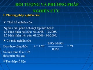 2. Phương pháp nghiên cứu2. Phương pháp nghiên cứu
 Thiết kế nghiên cứu
Nghiên cứu phân tích một tập hợp bệnh:
Lô bệnh nhân hồi cứu: 01/2008 - 12/2008.
Lô bệnh nhân tiến cứu: 01/2009 - 06/2009.
 Cỡ mẫu nghiên cứu
Dựa theo công thức
Số liệu thực tế n = 92
thỏa mãn nhu cầu
Thu thập số liệu
ĐỐI TƯỢNG VÀ PHƯƠNG PHÁPĐỐI TƯỢNG VÀ PHƯƠNG PHÁP
NGHIÊN CỨUNGHIÊN CỨU
n = 1,962
. = 59
0,96(1-0,96)
0,052
 