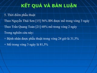 KẾT QUẢ VÀ BÀN LUẬN
5. Thời điểm phẫu thuật
Theo Nguyễn Thái Sơn [15] 56% BN được mổ trong vòng 3 ngày
Theo Trần Quang Toản [21] 68% mổ trong vòng 2 ngày
Trong nghiên cứu này:
+ Bệnh nhân được phẫu thuật trong vòng 24 giờ là 31,5%
+ Mổ trong vòng 3 ngày là 81,5%
 