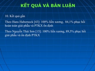 KẾT QUẢ VÀ BÀN LUẬN
10. Kết quả gần
Theo Hans Haberneck [43]: 100% liền xương, 84,1% phục hồi
hoàn toàn giải phẫu và PTKX ổn định
Theo Nguyễn Thái Sơn [15]: 100% liền xương, 89,5% phục hồi
giải phẫu và ổn định PTKX
 