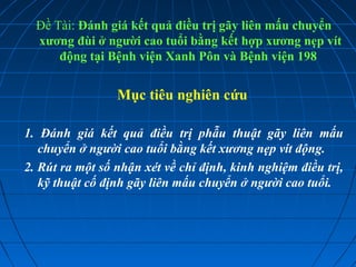 Đề Tài: Đánh giá kết quả điều trị gãy liên mấu chuyển
xương đùi ở người cao tuổi bằng kết hợp xương nẹp vít
động tại Bệnh viện Xanh Pôn và Bệnh viện 198
Mục tiêu nghiên cứu
1. Đánh giá kết quả điều trị phẫu thuật gãy liên mấu
chuyển ở người cao tuổi bằng kết xương nẹp vít động.
2. Rút ra một số nhận xét về chỉ định, kinh nghiệm điều trị,
kỹ thuật cố định gãy liên mấu chuyển ở người cao tuổi.
 
