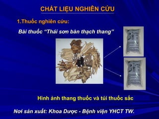 CHẤT LIỆU NGHIÊN CỨUCHẤT LIỆU NGHIÊN CỨU
1.Thuốc nghiên cứu:1.Thuốc nghiên cứu:
Bài thuốc “Thái sơn bàn thạch thang”Bài thuốc “Thái sơn bàn thạch thang”
Nơi sản xuất: Khoa Dược - Bệnh viện YHCT TW.Nơi sản xuất: Khoa Dược - Bệnh viện YHCT TW.
Hình ảnh thang thuốc và túi thuốc sắc
 