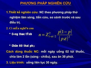 PHƯƠNG PHÁP NGHIÊN CỨUPHƯƠNG PHÁP NGHIÊN CỨU
1.Thiết kế nghiên cứu:1.Thiết kế nghiên cứu: NC theo phương pháp thửNC theo phương pháp thử
nghiệm lâm sàng, tiến cứu, so sánh trước và saunghiệm lâm sàng, tiến cứu, so sánh trước và sau
điều trị.điều trị.
2.2. Cì mÉu nghiªn cøuCì mÉu nghiªn cøu
* C«ng thøc* C«ng thøc tÝnhtÝnh
* Chän 60 thai ph* Chän 60 thai phụụ
Cách dùng thuốc NC:Cách dùng thuốc NC: mỗi ngày uống 02 túi thuốc,mỗi ngày uống 02 túi thuốc,
chia làm 2 lần (sáng - chiều), sau ăn 30 phút.chia làm 2 lần (sáng - chiều), sau ăn 30 phút.
3. Liệu trình:3. Liệu trình: uống liên tục 30 ngày.uống liên tục 30 ngày.
( )
( )2
2
2/1
.
1
ε
α
p
pp
Zn
−
= −
 