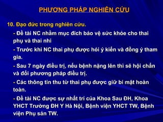 PHƯƠNG PHÁP NGHIÊN CỨUPHƯƠNG PHÁP NGHIÊN CỨU
10. Đạo đức trong nghiên cứu.10. Đạo đức trong nghiên cứu.
-- Đề tài NC nhằm mục đích bảo vệ sức khỏe cho thaiĐề tài NC nhằm mục đích bảo vệ sức khỏe cho thai
phụ và thai nhiphụ và thai nhi
-- Trước khi NC thai phụ được hỏi ý kiến và đồng ý thamTrước khi NC thai phụ được hỏi ý kiến và đồng ý tham
gia.gia.
-- Sau 7 ngày điều trị, nếu bệnh nặng lên thì sẽ hội chẩnSau 7 ngày điều trị, nếu bệnh nặng lên thì sẽ hội chẩn
và đổi phương pháp điều trị.và đổi phương pháp điều trị.
-- Các thông tin thu từ thai phụ được giữ bí mật hoànCác thông tin thu từ thai phụ được giữ bí mật hoàn
toàn.toàn.
-- Đề tài NC được sự nhất trí của Khoa Sau ĐH, KhoaĐề tài NC được sự nhất trí của Khoa Sau ĐH, Khoa
YHCT Trường ĐH Y Hà Nội, Bệnh viện YHCT TW, BệnhYHCT Trường ĐH Y Hà Nội, Bệnh viện YHCT TW, Bệnh
viện Phụ sản TW.viện Phụ sản TW.
 
