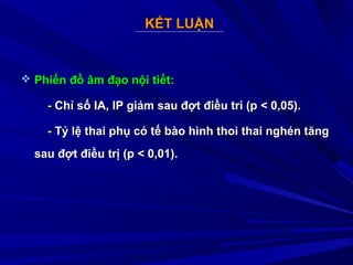 KẾT LUẬNKẾT LUẬN
 Phiến đồ âm đạo nội tiết:Phiến đồ âm đạo nội tiết:
-- Chỉ số IA, IP giảm sau đợt điều tri (p < 0,05).Chỉ số IA, IP giảm sau đợt điều tri (p < 0,05).
-- Tỷ lệ thai phụ có tế bào hình thoi thai nghén tăngTỷ lệ thai phụ có tế bào hình thoi thai nghén tăng
sau đợt điều trị (p < 0,01).sau đợt điều trị (p < 0,01).
 