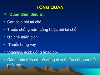  Quan điểm điều trị:
• Corticoid bôi tại chỗ
• Thuốc chống nấm uống hoặc bôi tại chỗ
• Ức chế miễn dịch
• Thuốc bong vảy
• VitaminA acid: uống hoặc bôi
• Các thuốc trên có thể dùng đơn thuần cũng có thể
phối hợp.
TỔNG QUANTỔNG QUAN
 