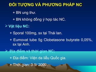 + BN ung thư.
+ BN không đồng ý hợp tác NC.
 Vật liệu NC:
+ Sporal 100mg, sx tại Thái lan.
+ Eumovat tube 5g Clobetasone butyrate 0,05%,
sx tại Anh.
 Địa điểm và thời gian NC:
+ Địa điểm: Viện da liễu Quốc gia.
+ Thời gian: 3-9/ 2009.
ĐỐI TƯỢNG VÀ PHƯƠNG PHÁP NCĐỐI TƯỢNG VÀ PHƯƠNG PHÁP NC
 
