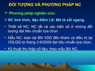  Phương pháp nghiên cứu:
 NC tình hình, đặc điểm LS: Mô tả cắt ngang.
• Thiết kế NC: NC tất cả các biến số ở những đối
tượng đạt tiêu chuẩn lựa chọn.
• Mẫu NC: toàn bộ BN VDD đến khám và điều trị tại
VDLQG từ tháng 3-9/2009 đạt tiêu chuẩn lựa chọn.
• Kỹ thuật thu thập số liệu: theo mẫu BA NC.
ĐỐI TƯỢNG VÀ PHƯƠNG PHÁP NCĐỐI TƯỢNG VÀ PHƯƠNG PHÁP NC
 
