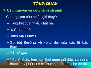  Căn nguyên và cơ chế bệnh sinh
Căn nguyên còn nhiều giả thuyết :
– Tăng tiết quá nhiều chất bã
– chàm da mỡ
– nấm Malassezia,
– Sự bất thường về vòng đời của các tế bào
thượng bì
– Yếu tố gen
– Yếu tố khác: hormon, thói quen gội đầu, sử dụng
thuốc, mỹ phẩm có chứa cồn, thời tiết, chế độ ăn.
TỔNG QUANTỔNG QUAN
 