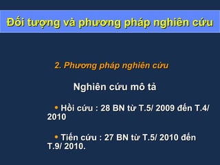 Đối tượng và phương pháp nghiên cứuĐối tượng và phương pháp nghiên cứu
2. Phương pháp nghiên cứu2. Phương pháp nghiên cứu
Nghiên cứu mô tảNghiên cứu mô tả
• Hồi cứu : 28 BN từ T.5/ 2009 đến T.4/Hồi cứu : 28 BN từ T.5/ 2009 đến T.4/
20102010
• Tiến cứu : 27 BN từ T.5/ 2010 đếnTiến cứu : 27 BN từ T.5/ 2010 đến
T.9/ 2010.T.9/ 2010.
 