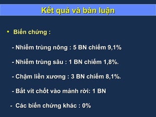 Kết quả và bàn luậnKết quả và bàn luận
• Biến chứng :Biến chứng :
- Nhiễm trùng nông : 5 BN chiếm 9,1%- Nhiễm trùng nông : 5 BN chiếm 9,1%
- Nhiễm trùng sâu : 1 BN chiếm 1,8%.- Nhiễm trùng sâu : 1 BN chiếm 1,8%.
- Chậm liền xương : 3 BN chiếm 8,1%.- Chậm liền xương : 3 BN chiếm 8,1%.
- Bắt vít chốt vào mảnh rời: 1 BN- Bắt vít chốt vào mảnh rời: 1 BN
- Các biến chứng khác : 0%- Các biến chứng khác : 0%
 