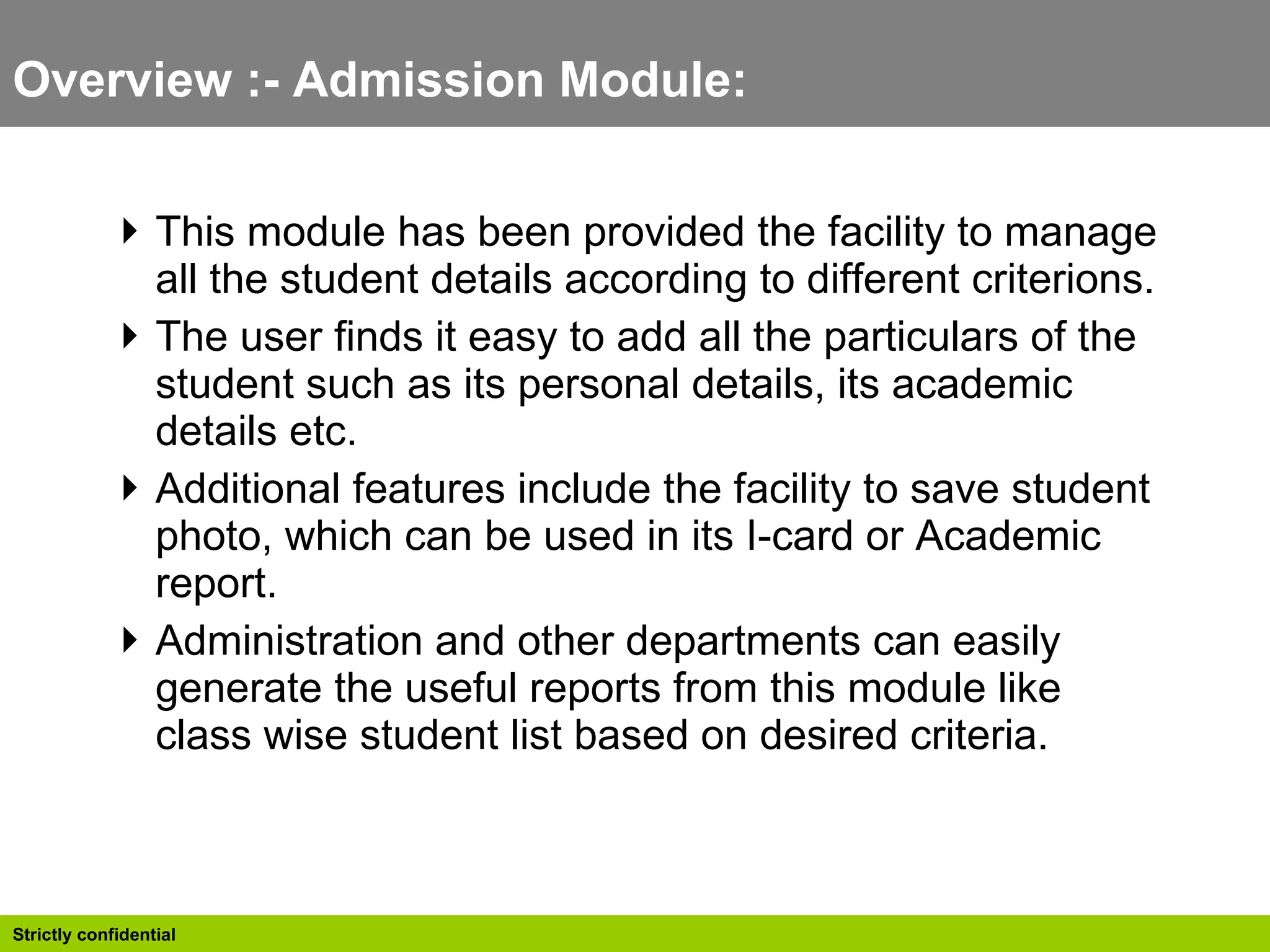 Overview :- Admission Module:  This module has been provided the facility to manage all the student details according to different criterions.  The user finds it easy to add all the particulars of the student such as its personal details, its academic details etc. Additional features include the facility to save student photo, which can be used in its I-card or Academic report. Administration and other departments can easily generate the useful reports from this module like class wise student list based on desired criteria.  