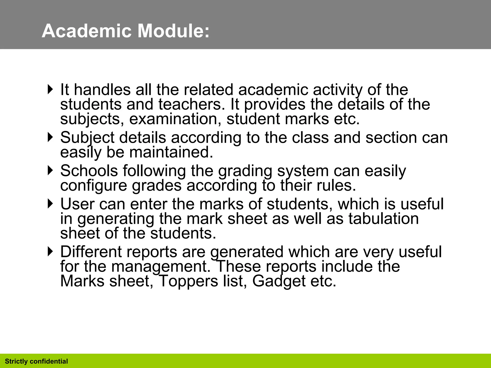 Academic Module:  It handles all the related academic activity of the students and teachers. It provides the details of the subjects, examination, student marks etc.  Subject details according to the class and section can easily be maintained. Schools following the grading system can easily configure grades according to their rules. User can enter the marks of students, which is useful in generating the mark sheet as well as tabulation sheet of the students. Different reports are generated which are very useful for the management. These reports include the Marks sheet, Toppers list, Gadget etc.  
