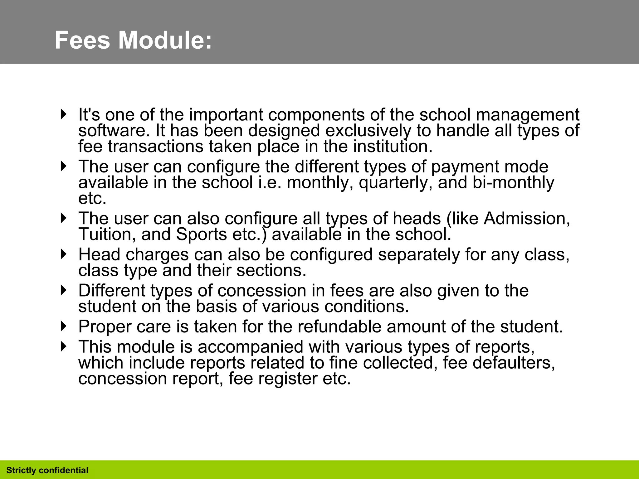 Fees Module:  It's one of the important components of the school management software. It has been designed exclusively to handle all types of fee transactions taken place in the institution.  The user can configure the different types of payment mode available in the school i.e. monthly, quarterly, and bi-monthly etc.  The user can also configure all types of heads (like Admission, Tuition, and Sports etc.) available in the school. Head charges can also be configured separately for any class, class type and their sections. Different types of concession in fees are also given to the student on the basis of various conditions. Proper care is taken for the refundable amount of the student. This module is accompanied with various types of reports, which include reports related to fine collected, fee defaulters, concession report, fee register etc.  