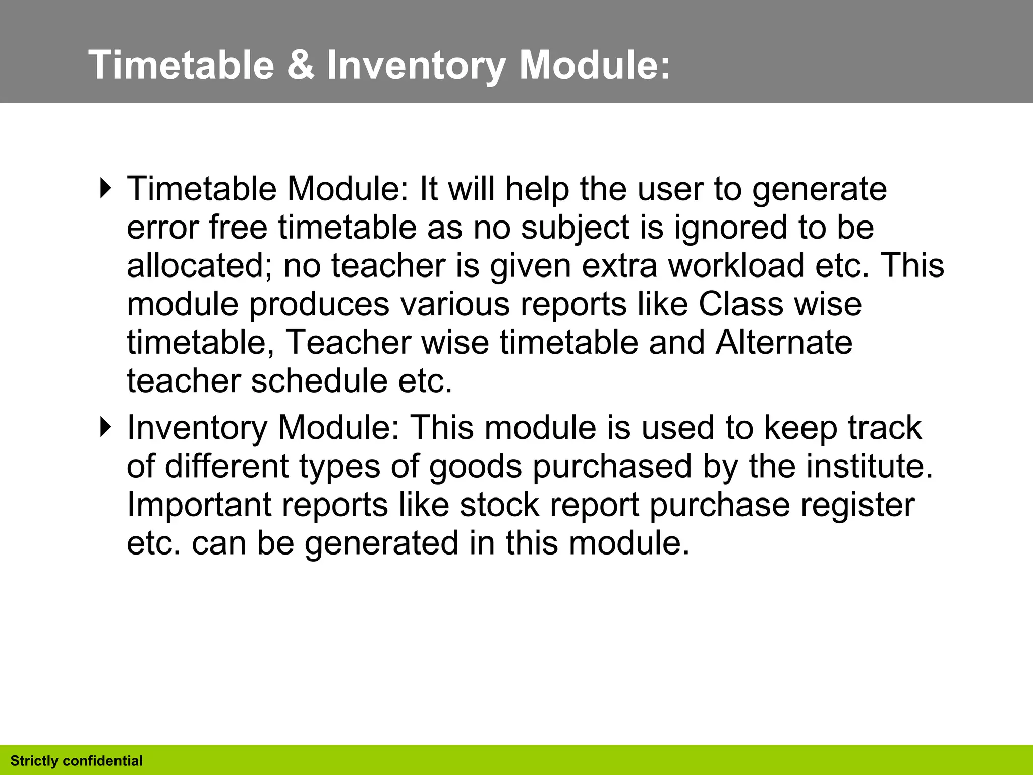 Timetable & Inventory Module:  Timetable Module: It will help the user to generate error free timetable as no subject is ignored to be allocated; no teacher is given extra workload etc. This module produces various reports like Class wise timetable, Teacher wise timetable and Alternate teacher schedule etc.  Inventory Module: This module is used to keep track of different types of goods purchased by the institute. Important reports like stock report purchase register etc. can be generated in this module.  