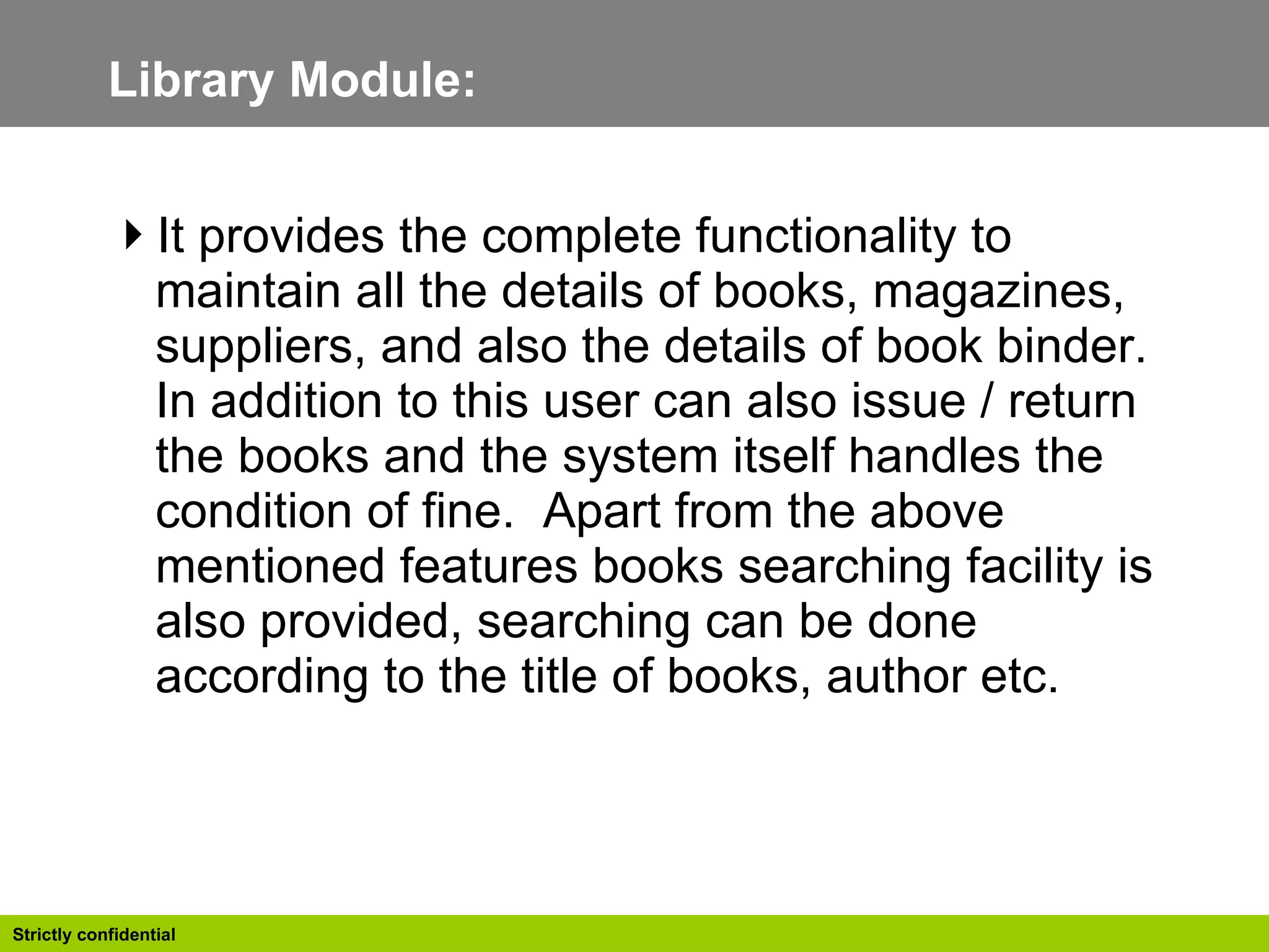 Library Module: It provides the complete functionality to maintain all the details of books, magazines, suppliers, and also the details of book binder. In addition to this user can also issue / return the books and the system itself handles the condition of fine.  Apart from the above mentioned features books searching facility is also provided, searching can be done according to the title of books, author etc.  