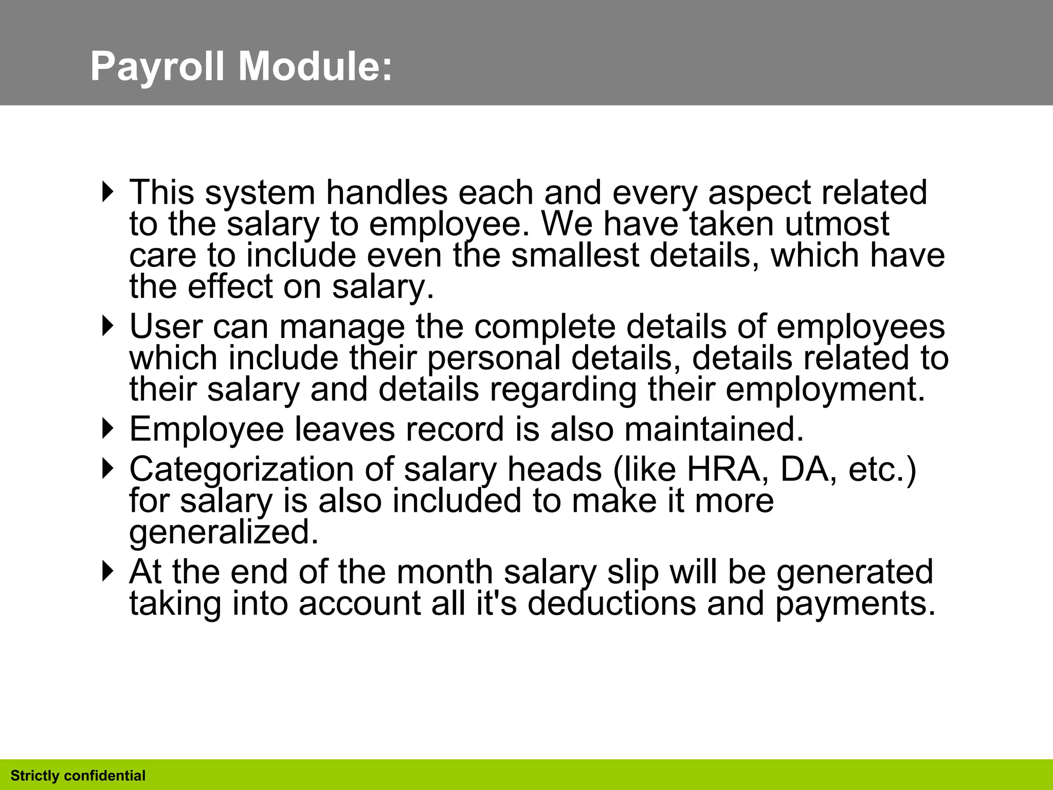 Payroll Module:  This system handles each and every aspect related to the salary to employee. We have taken utmost care to include even the smallest details, which have the effect on salary.  User can manage the complete details of employees which include their personal details, details related to their salary and details regarding their employment. Employee leaves record is also maintained. Categorization of salary heads (like HRA, DA, etc.) for salary is also included to make it more generalized. At the end of the month salary slip will be generated taking into account all it's deductions and payments. 