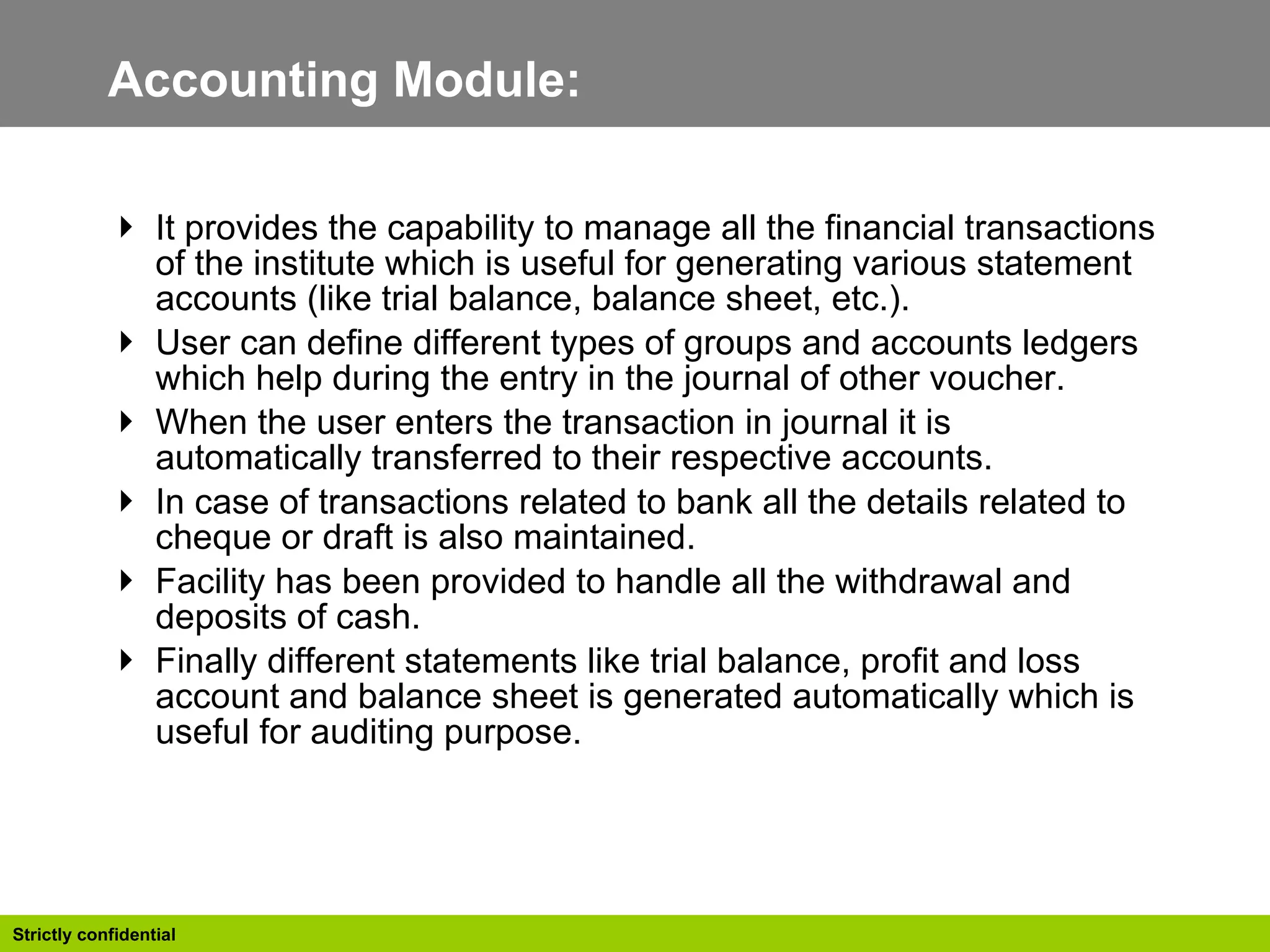 Accounting Module:  It provides the capability to manage all the financial transactions of the institute which is useful for generating various statement accounts (like trial balance, balance sheet, etc.).  User can define different types of groups and accounts ledgers which help during the entry in the journal of other voucher. When the user enters the transaction in journal it is automatically transferred to their respective accounts. In case of transactions related to bank all the details related to cheque or draft is also maintained. Facility has been provided to handle all the withdrawal and deposits of cash. Finally different statements like trial balance, profit and loss account and balance sheet is generated automatically which is useful for auditing purpose. 