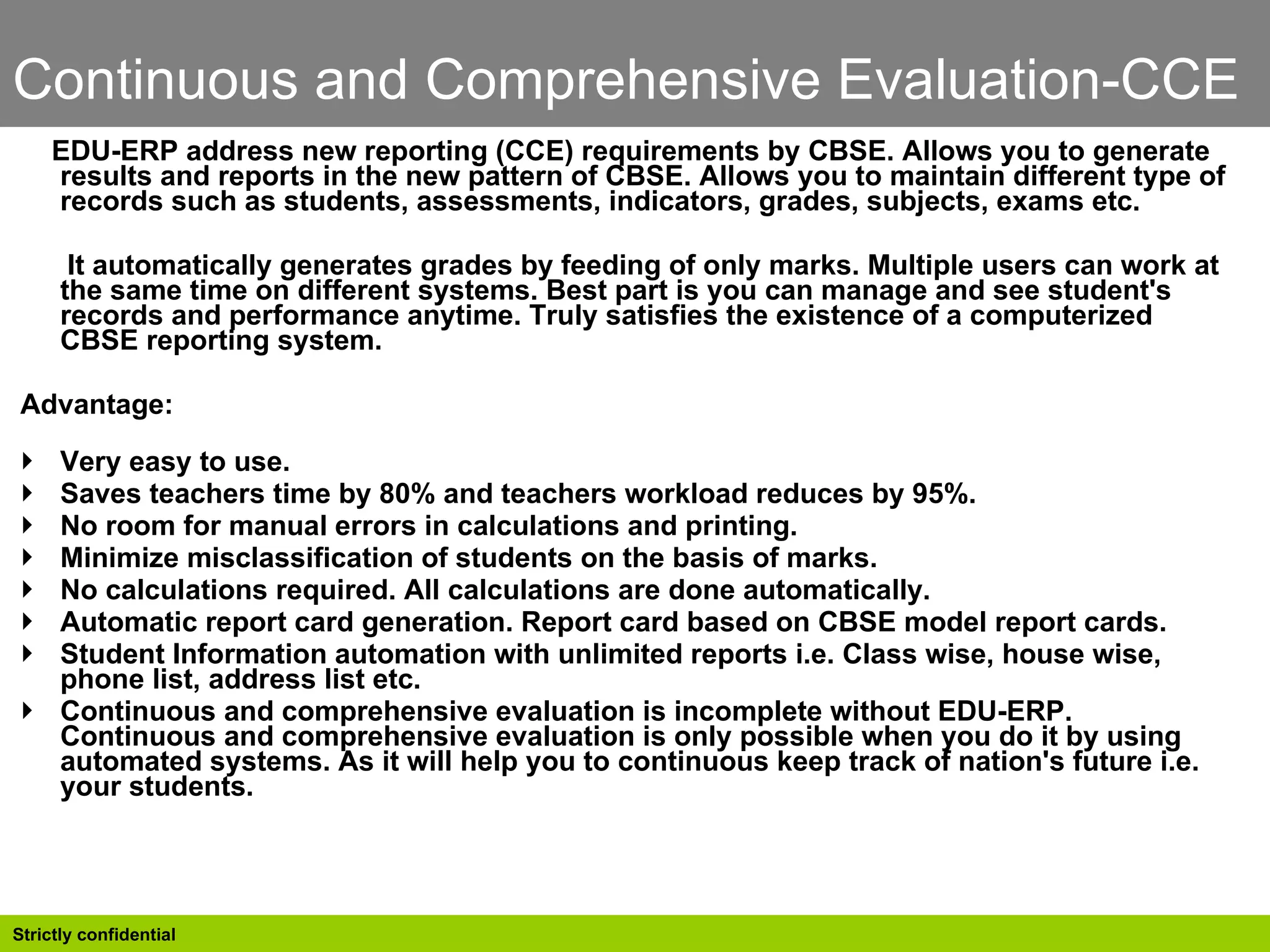 Continuous and Comprehensive Evaluation-CCE EDU-ERP address new reporting (CCE) requirements by CBSE. Allows you to generate results and reports in the new pattern of CBSE. Allows you to maintain different type of records such as students, assessments, indicators, grades, subjects, exams etc.  It automatically generates grades by feeding of only marks. Multiple users can work at the same time on different systems. Best part is you can manage and see student's records and performance anytime. Truly satisfies the existence of a computerized CBSE reporting system.  Advantage:  Very easy to use.  Saves teachers time by 80% and teachers workload reduces by 95%.  No room for manual errors in calculations and printing.  Minimize misclassification of students on the basis of marks.  No calculations required. All calculations are done automatically.  Automatic report card generation. Report card based on CBSE model report cards.  Student Information automation with unlimited reports i.e. Class wise, house wise, phone list, address list etc.  Continuous and comprehensive evaluation is incomplete without EDU-ERP. Continuous and comprehensive evaluation is only possible when you do it by using automated systems. As it will help you to continuous keep track of nation's future i.e. your students.  