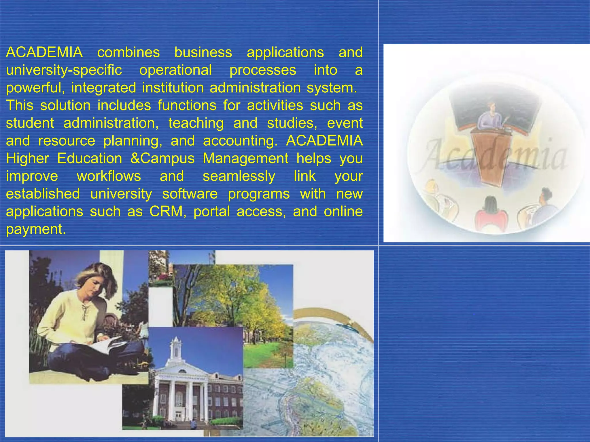 ACADEMIA combines business applications and university-specific operational processes into a powerful, integrated institution administration system.  This solution includes functions for activities such as student administration, teaching and studies, event and resource planning, and accounting. ACADEMIA Higher Education &Campus Management helps you improve workflows and seamlessly link your established university software programs with new applications such as CRM, portal access, and online payment. . 