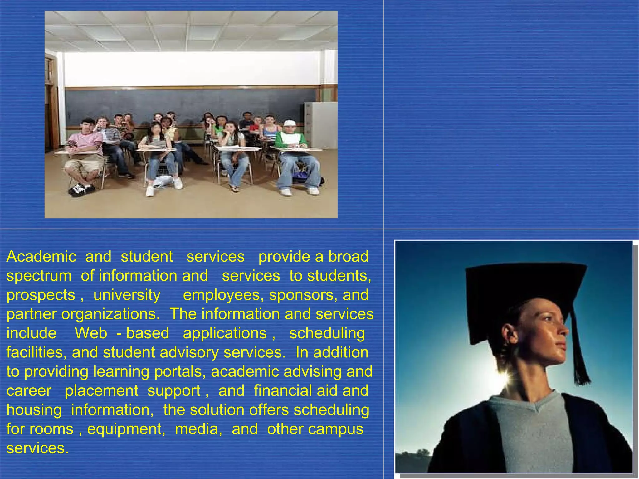 Academic  and  student  services  provide a broad spectrum  of information and  services  to students, prospects ,  university  employees, sponsors, and partner organizations.  The information and services include  Web  - based  applications ,  scheduling facilities, and student advisory services.  In addition to providing learning portals, academic advising and career  placement  support ,  and  financial aid and housing  information,  the solution offers scheduling for rooms , equipment,  media,  and  other campus services. . 