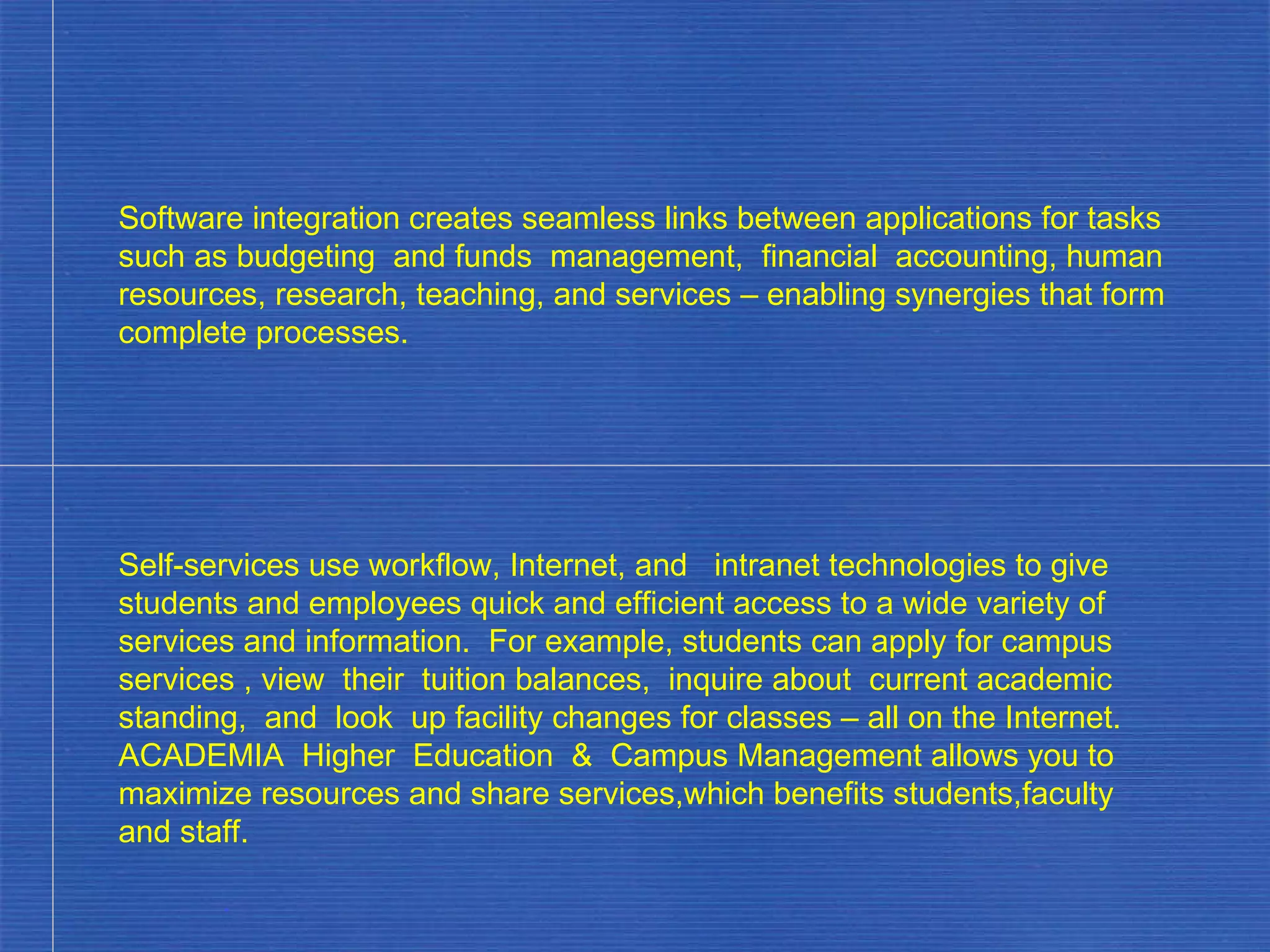 Software integration creates seamless links between applications for tasks such as budgeting  and funds  management,  financial  accounting, human resources, research, teaching, and services – enabling synergies that form complete processes. Self-services use workflow, Internet, and  intranet technologies to give students and employees quick and efficient access to a wide variety of services and information.  For example, students can apply for campus services , view  their  tuition balances,  inquire about  current academic standing,  and  look  up facility changes for classes – all on the Internet.  ACADEMIA  Higher  Education  &  Campus Management allows you to maximize resources and share services,which benefits students,faculty and staff. . 