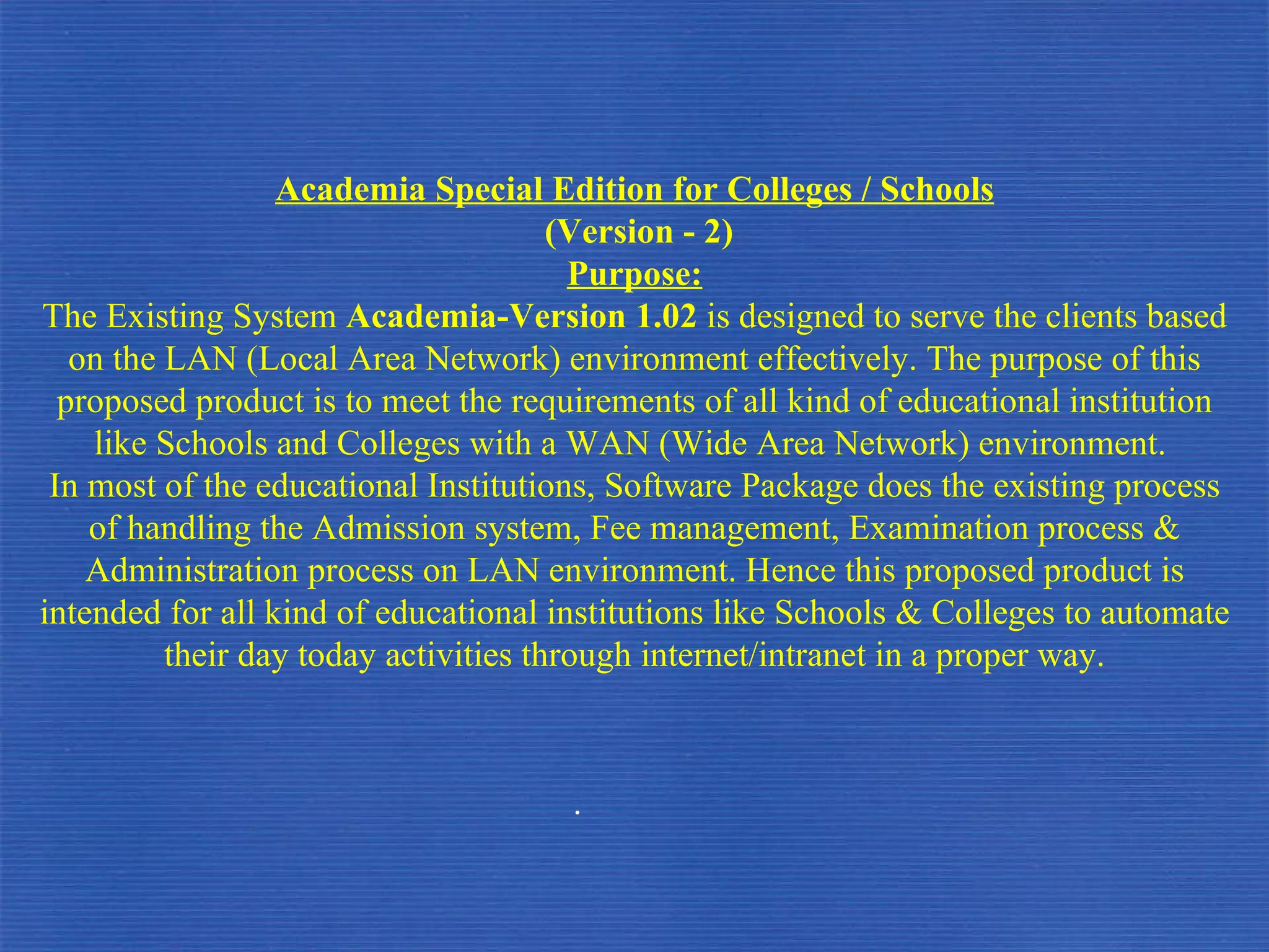 Academia Special Edition for Colleges / Schools (Version - 2) Purpose: The Existing System  Academia-Version 1.02  is designed to serve the clients based on the LAN (Local Area Network) environment effectively. The purpose of this proposed product is to meet the requirements of all kind of educational institution like Schools and Colleges with a WAN (Wide Area Network) environment.  In most of the educational Institutions, Software Package does the existing process of handling the Admission system, Fee management, Examination process & Administration process on LAN environment. Hence this proposed product is intended for all kind of educational institutions like Schools & Colleges to automate their day today activities through internet/intranet in a proper way. . 