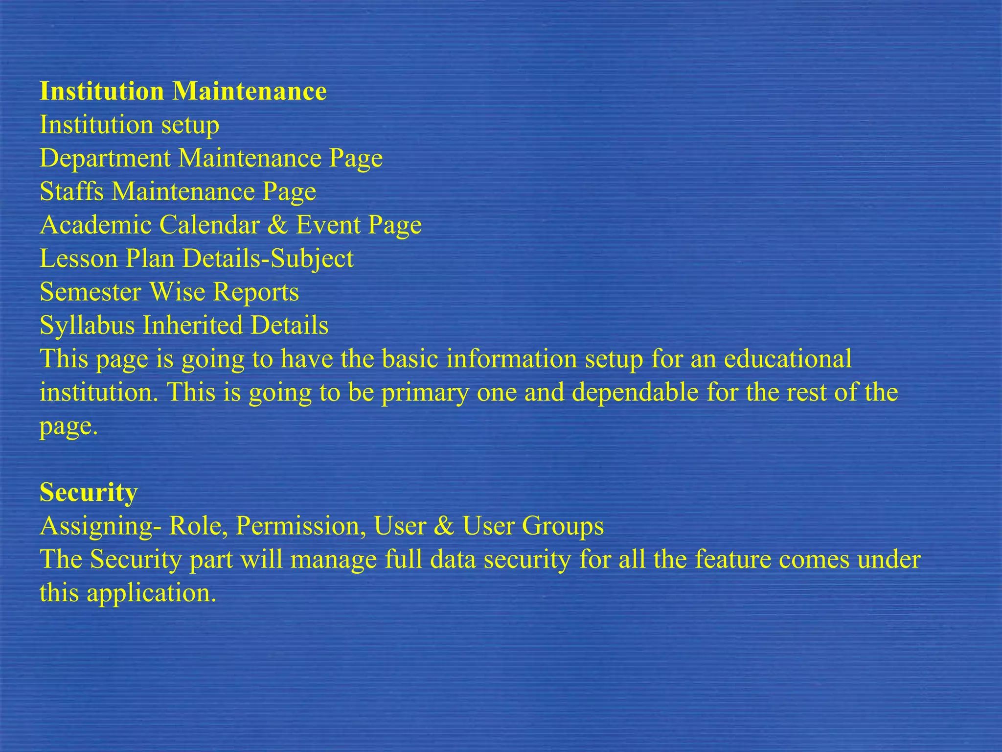Institution Maintenance  Institution setup Department Maintenance Page Staffs Maintenance Page Academic Calendar & Event Page Lesson Plan Details-Subject Semester Wise Reports Syllabus Inherited Details This page is going to have the basic information setup for an educational institution. This is going to be primary one and dependable for the rest of the page. Security Assigning- Role, Permission, User & User Groups The Security part will manage full data security for all the feature comes under this application.  