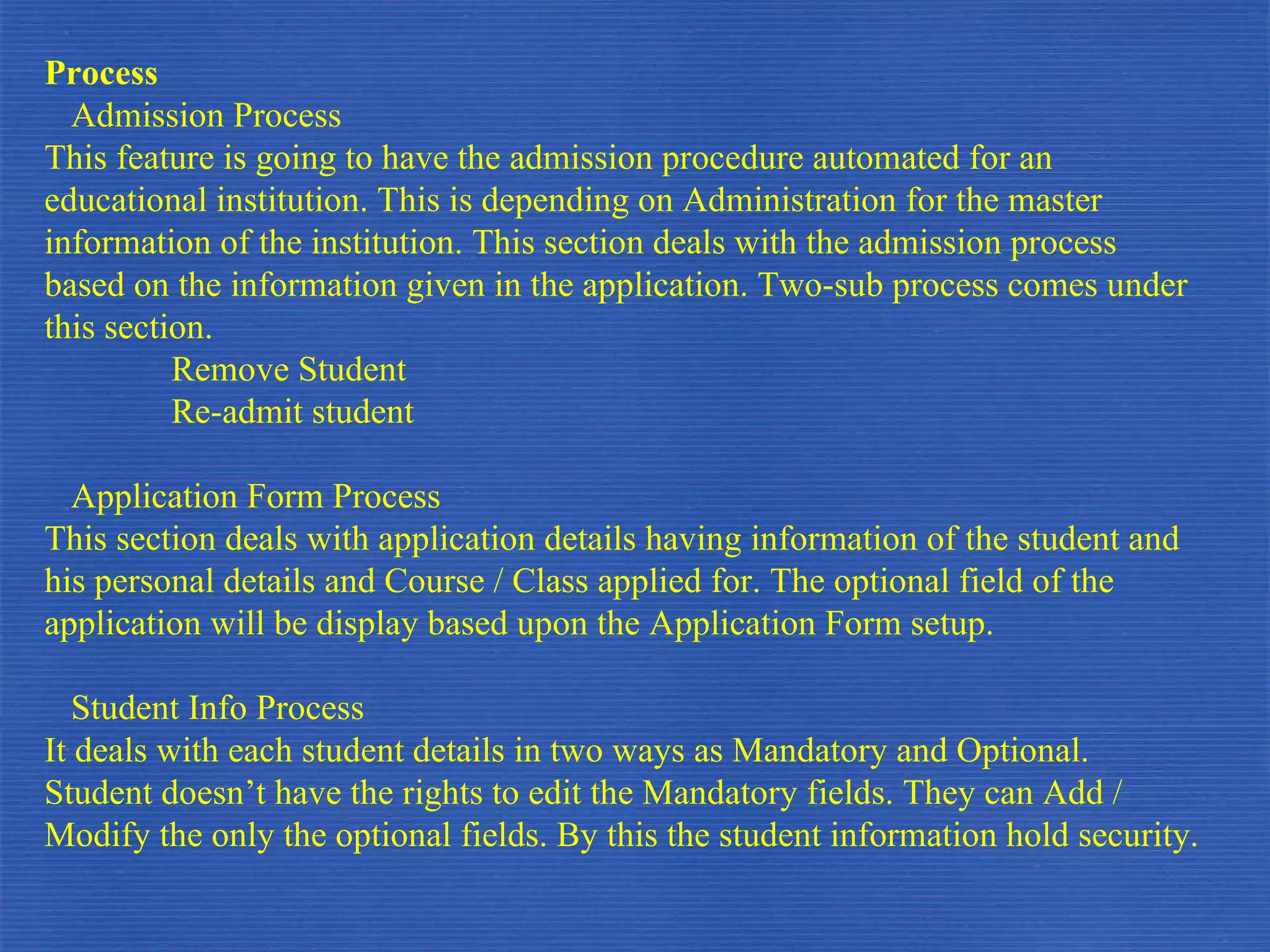 Process Admission Process This feature is going to have the admission procedure automated for an educational institution. This is depending on Administration for the master information of the institution. This section deals with the admission process based on the information given in the application. Two-sub process comes under this section. Remove Student  Re-admit student Application Form Process This section deals with application details having information of the student and his personal details and Course / Class applied for. The optional field of the application will be display based upon the Application Form setup. Student Info Process It deals with each student details in two ways as Mandatory and Optional. Student doesn’t have the rights to edit the Mandatory fields. They can Add / Modify the only the optional fields. By this the student information hold security. 