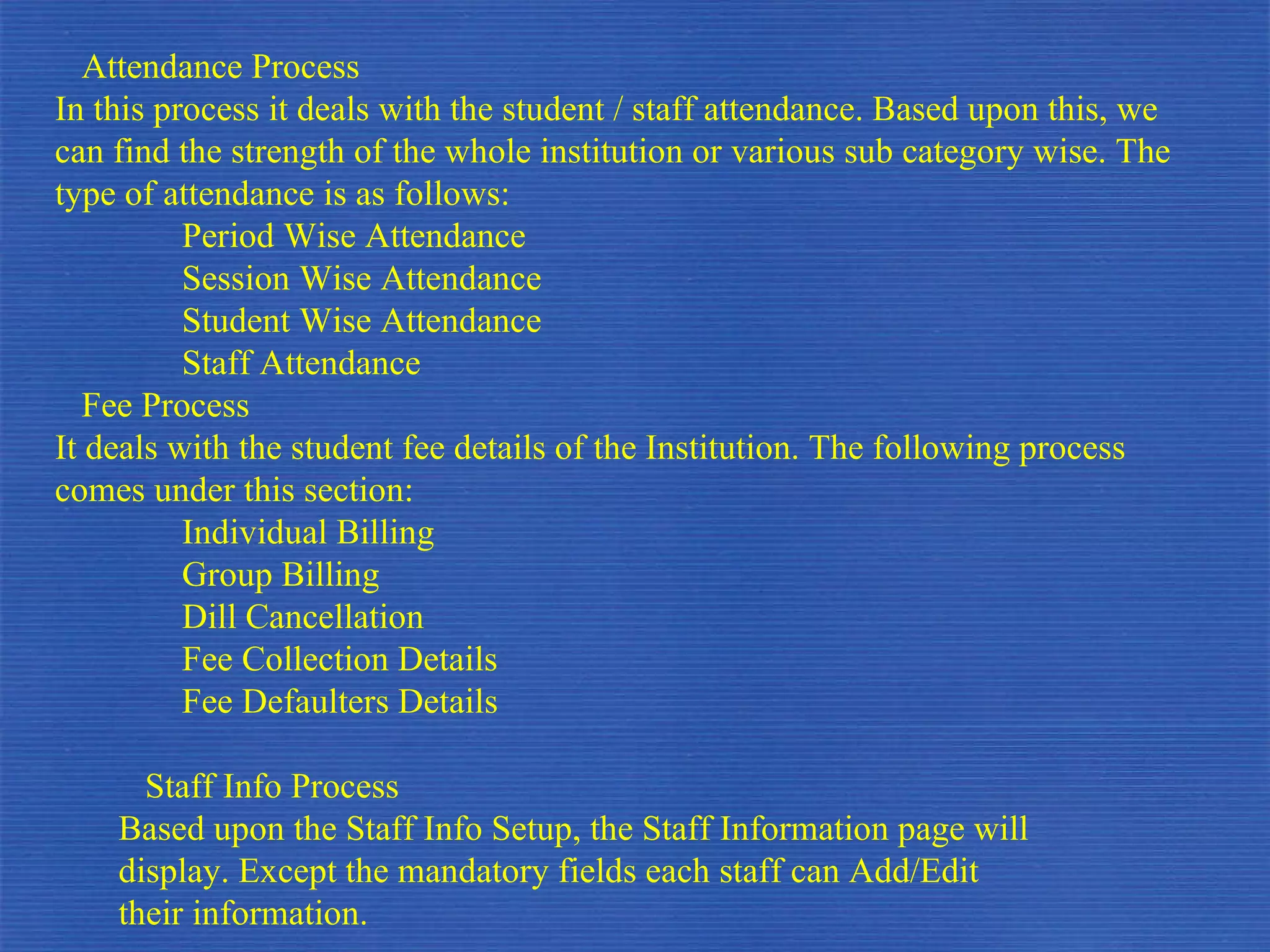 Attendance Process In this process it deals with the student / staff attendance. Based upon this, we can find the strength of the whole institution or various sub category wise. The type of attendance is as follows: Period Wise Attendance Session Wise Attendance Student Wise Attendance Staff Attendance Fee Process It deals with the student fee details of the Institution. The following process comes under this section: Individual Billing Group Billing Dill Cancellation Fee Collection Details Fee Defaulters Details Staff Info Process Based upon the Staff Info Setup, the Staff Information page will  display. Except the mandatory fields each staff can Add/Edit  their information. 