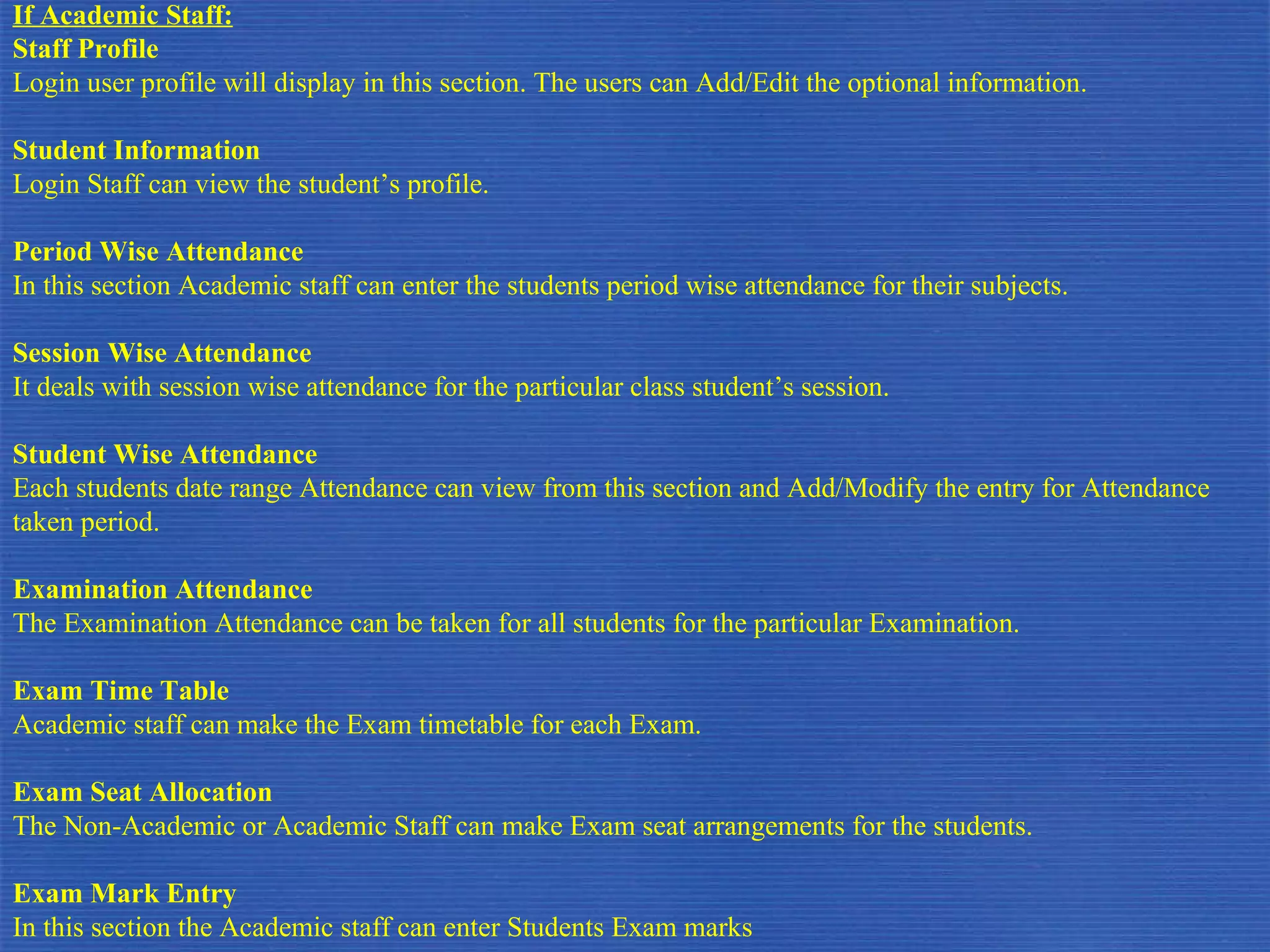 If Academic Staff: Staff Profile Login user profile will display in this section. The users can Add/Edit the optional information. Student Information Login Staff can view the student’s profile. Period Wise Attendance In this section Academic staff can enter the students period wise attendance for their subjects. Session Wise Attendance It deals with session wise attendance for the particular class student’s session.  Student Wise Attendance Each students date range Attendance can view from this section and Add/Modify the entry for Attendance taken period. Examination Attendance The Examination Attendance can be taken for all students for the particular Examination. Exam Time Table Academic staff can make the Exam timetable for each Exam. Exam Seat Allocation The Non-Academic or Academic Staff can make Exam seat arrangements for the students. Exam Mark Entry In this section the Academic staff can enter Students Exam marks 