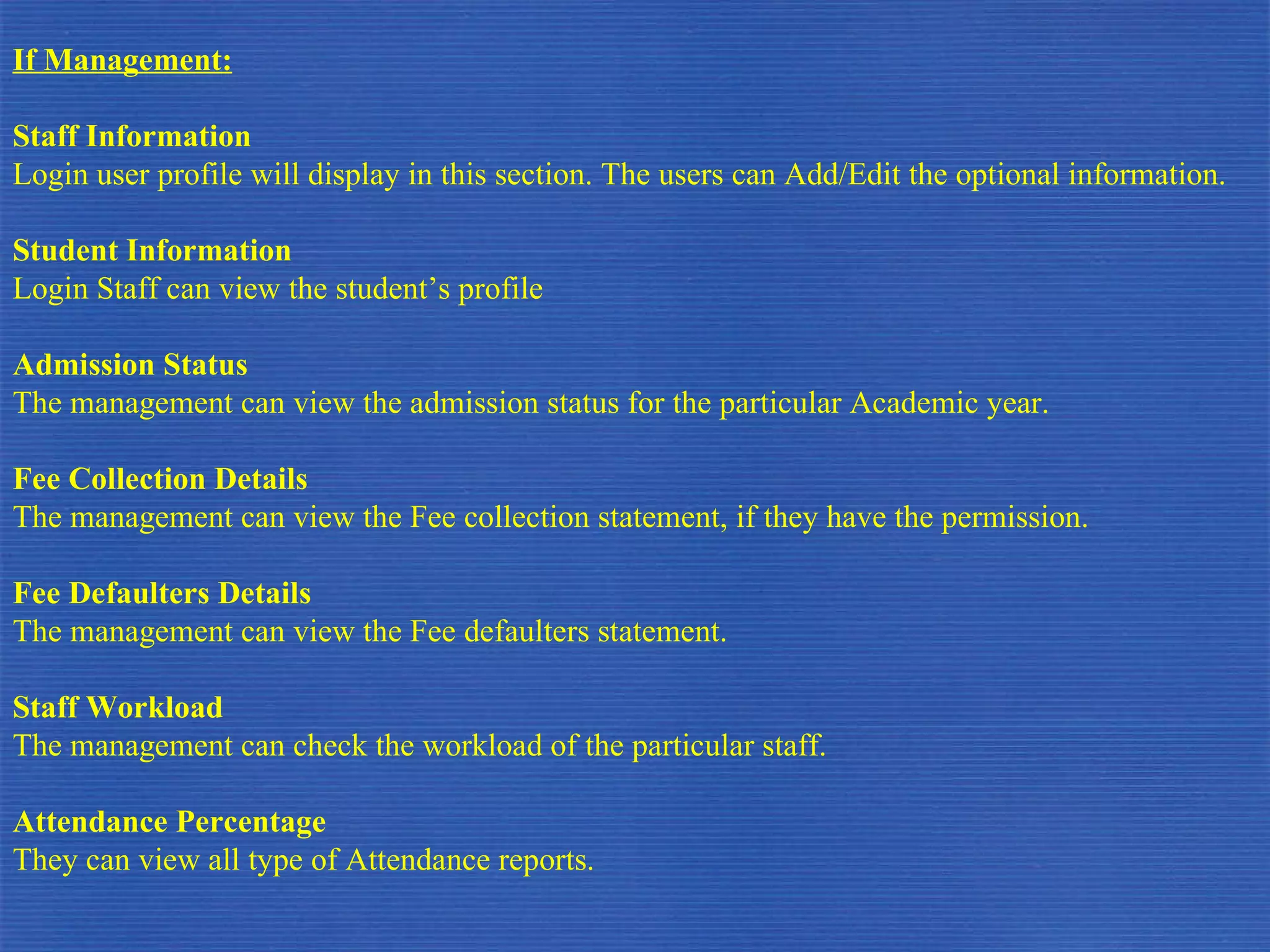 If Management: Staff Information Login user profile will display in this section. The users can Add/Edit the optional information. Student Information Login Staff can view the student’s profile Admission Status The management can view the admission status for the particular Academic year. Fee Collection Details The management can view the Fee collection statement, if they have the permission. Fee Defaulters Details The management can view the Fee defaulters statement. Staff Workload The management can check the workload of the particular staff. Attendance Percentage They can view all type of Attendance reports.  