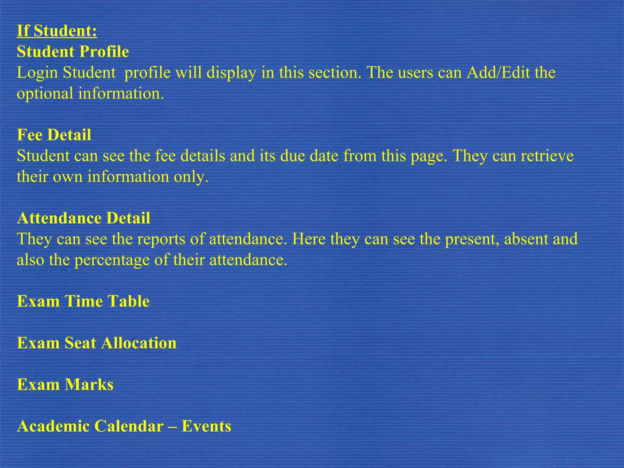 If Student: Student Profile Login Student  profile will display in this section. The users can Add/Edit the optional information. Fee Detail Student can see the fee details and its due date from this page. They can retrieve their own information only. Attendance Detail They can see the reports of attendance. Here they can see the present, absent and also the percentage of their attendance. Exam Time Table Exam Seat Allocation Exam Marks Academic Calendar – Events 