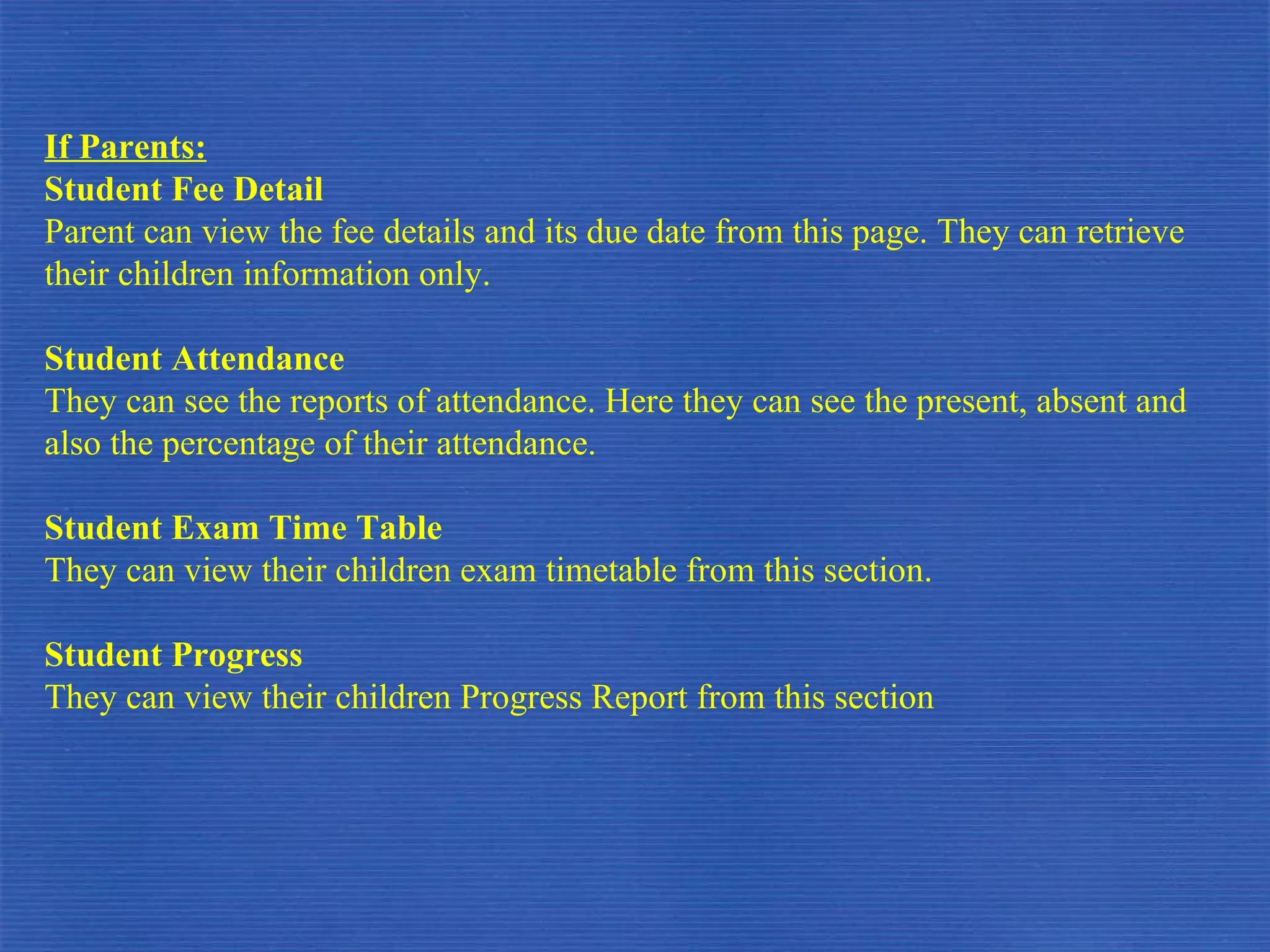 If Parents: Student Fee Detail Parent can view the fee details and its due date from this page. They can retrieve their children information only. Student Attendance They can see the reports of attendance. Here they can see the present, absent and also the percentage of their attendance. Student Exam Time Table They can view their children exam timetable from this section. Student Progress  They can view their children Progress Report from this section 